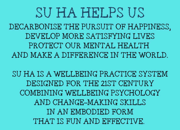 Su Ha Helps us: Decarbonise the pursuit of happiness, develop more satisfying lives, protect our mental health and make a difference in the world. Su Ha is a wellbeing practice system designed for the 21st Century combining wellbeing psychology and change-making skills in an embodied form that is fun and effective.